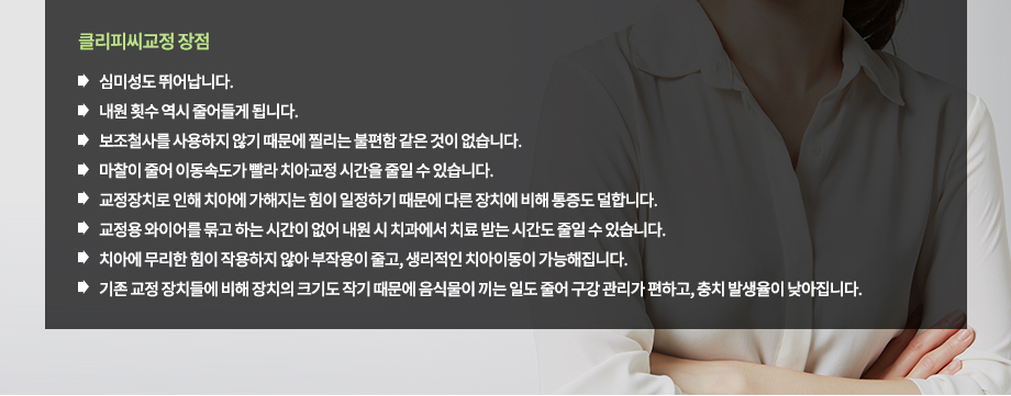 클리피씨교정 장점
-교정장치로 인해 치아에 가해지는 힘이 일정하기 때문에 다른 장치에 비해 통증도 덜합니다.
-보조철사를 사용하지 않기 때문에 찔리는 불편함 같은 것이 없습니다.
-마찰이 줄어 이동속도가 빨라 치아교정 시간을 줄일 수 있습니다.
-내원 횟수 역시 줄어들게 됩니다.
-교정용 와이어를 묶고 하는 시간이 없어 내원 시 치과에서 치료 받는 시간도 줄일 수 있습니다.
-치아에 무리한 힘이 작용하지 않아 부작용이 줄고, 생리적인 치아이동이 가능해집니다.
-기존 교정 장치들에 비해 장치의 크기도 작기 때문에 음식물이 끼는 일도 줄어 구강 관리가 편하고, 충치 발생율이 낮아집니다.
-심미성도 뛰어납니다.

