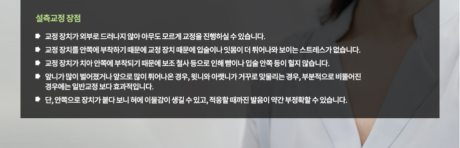 설측교정 장점
-교정 장치가 외부로 드러나지 않아 아무도 모르게 교정을 진행하실 수 있습니다.
-교정 장치를 안쪽에 부착하기 때문에 교정 장치 때문에 입술이나 잇몸이 더 튀어나와 보이는 스트레스가 없습니다.
-교정 장치가 치아 안쪽에 부착되기 때문에 보조 철사 등으로 인해 뺨이나 입술 안쪽 등이 헐지 않습니다.
-앞니가 많이 벌어졌거나 앞으로 많이 튀어나온 경우, 윗니와 아랫니가 거꾸로 맞물리는 경우, 부분적으로 비뚤어진 경우에는 일반교정 보다 효과적입니다.
-단, 안쪽으로 장치가 붙다 보니 혀에 이물감이 생길 수 있고, 적응할 때까진 발음이 약간 부정확할 수 있습니다.

