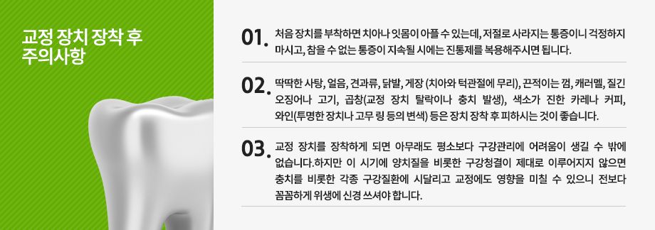 깔끔하고 호감 있는 미소라인까지 유지할 수 있는 주의사항 지키기!! 치아교정! 하면 단순히 치아만 가지런해지기 위해 움직이는 치료라 생각하시는 분 들이 계시지만 정확히 말하자면 치아뿐만 아니라 치아 뿌리도 같이 이동하게 되는 치료입니다. 이런 상태에서 딱딱하거나 질긴 음식 등을 섭취하게 되면 치아와 뿌리, 그 주변 부위까지 불필요한 자극이 지속적으로 가해져 전체적으로 무리가 갈 수 있기 때문에 치아교정 후에는 주의해야 할 사항들이 있습니다. 또한 치아교정을 완료하였다 하더라도 치아는 치료 전 상태로 되돌아 가려는 습성이 있기 때문에 교정 치료에 대한 효과를 제대로 누리기 위해선 유지 치료 역시도 꼼꼼히 이루어져야 합니다.
	유지 장치의 착용기간
치아교정을 통해 이동된 치아들이 조직학적으로 안정화되는 기간이 필요하기 때문에 유지 장치를 착용하는 것은 치아교정 중에서도 매우 중요한 과정 중에 속합니다.
이 기간에 착용하는 가철식 유지장치는 본인 스스로 제거와 장착이 가능하므로 상황에 따라 끼워 넣을 수도 뺄 수도 있는데 되도록이면 꼭 필요한 순간이 아니면 계속 장착하고 있는 것이 바람직합니다. 이러한 유지장치는 기본적으로 6개월~1년 정도는 착용하고 있어야 하고, 1년 정도 뒤부터는 취침시만 장착하는 것을 원칙으로 차츰 시간을 줄여가게 됩니다. 
반면 접착식 유지장치의 경우 치아 뒷면에 보이지 않게 매우 가는 철사를 장치하기 때문에 크게 불편하지 않다면 제거하지 않고 평생 사용하도록 합니다. 이 접착식 유지장치의 경우 시간이 지나도 치열이 흐트러지지 않게 도와주기 때문에 그냥 두면 됩니다.

