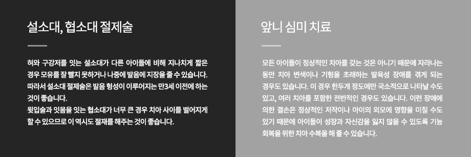 설소대, 협소대 절제술
혀와 구강저를 잇는 설소대가 다른 아이들에 비해 지나치게 짧은 경우 모유를 잘 빨지 못하거나 나중에 발음에 지장을 줄 수 있습니다. 따라서 설소대 절제술은 발음 형성이 이루어지는 만3세 이전에 하는 것이 좋습니다.윗입술과 잇몸을 잇는 협소대가 너무 큰 경우 치아 사이를 벌어지게 할 수 있으므로 이 역시도 절재를 해주는 것이 좋습니다.
앞니 심미 치료
모든 아이들이 정상적인 치아를 갖는 것은 아니기 때문에 자라나는 동안 치아 변색이나 기형을 초래하는 발육성 장애를 겪게 되는 경우도 있습니다. 이 경우 한두개 정도에만 국소적으로 나타날 수도 있고, 여러 치아를 포함한 전반적인 경우도 있습니다. 이런 장애에 의한 결손은 정상적인 저작이나 아이의 외모에 영향을 미칠 수도 있기 때문에 아이들이 성장과 자신감을 잃지 않을 수 있도록 기능 회복을 위한 치아 수복을 해 줄 수 있습니다.